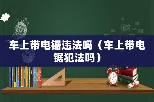 車上帶電鋸違法嗎（車上帶電鋸犯法嗎）