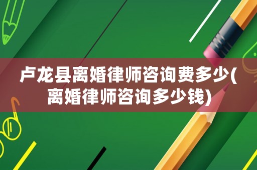 盧龍縣離婚律師咨詢費多少(離婚律師咨詢多少錢)