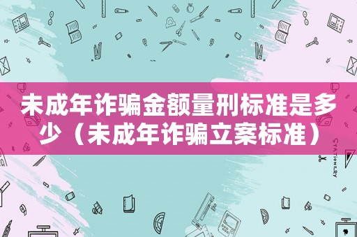 未成年詐騙金額量刑標準是多少（未成年詐騙立案標準）