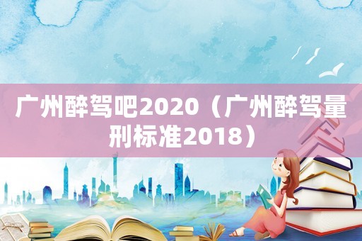 廣州醉駕吧2020（廣州醉駕量刑標(biāo)準(zhǔn)2018）