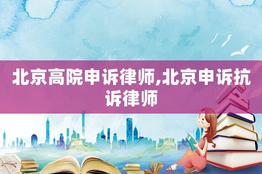 北京高院申訴律師,北京申訴抗訴律師