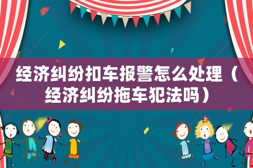 經濟糾紛扣車報警怎么處理（經濟糾紛拖車犯法嗎）