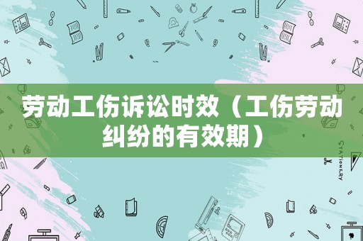 勞動工傷訴訟時效（工傷勞動糾紛的有效期）