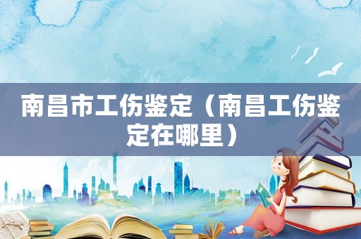 南昌市工傷鑒定（南昌工傷鑒定在哪里）