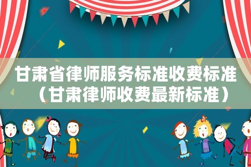 甘肅省律師服務標準收費標準（甘肅律師收費最新標準）