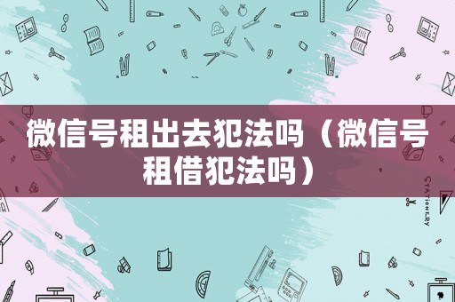 微信號租出去犯法嗎（微信號租借犯法嗎）