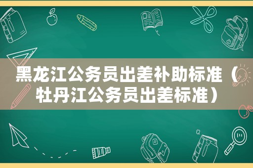 黑龍江公務員出差補助標準（牡丹江公務員出差標準）