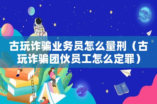 古玩詐騙業(yè)務員怎么量刑（古玩詐騙團伙員工怎么定罪）