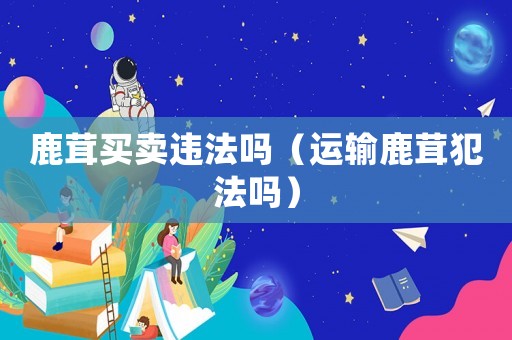 鹿茸買賣違法嗎（運輸鹿茸犯法嗎）