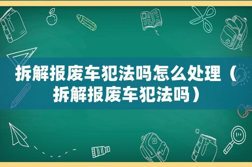 拆解報廢車犯法嗎怎么處理（拆解報廢車犯法嗎）