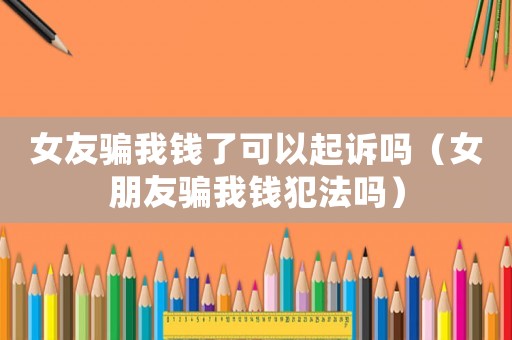 女友騙我錢了可以起訴嗎（女朋友騙我錢犯法嗎）