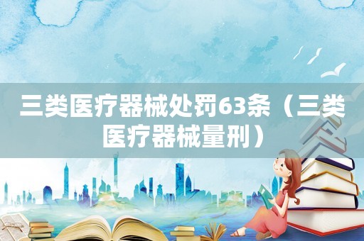 三類醫療器械處罰63條（三類醫療器械量刑）