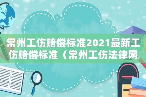 常州工傷賠償標準2021最新工傷賠償標準（常州工傷法律網）
