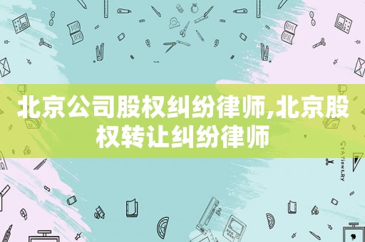 北京公司股權糾紛律師,北京股權轉讓糾紛律師