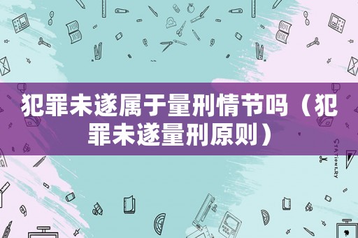 犯罪未遂屬于量刑情節嗎（犯罪未遂量刑原則）