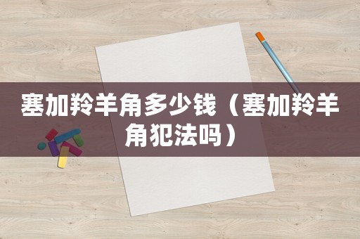 塞加羚羊角多少錢（塞加羚羊角犯法嗎）