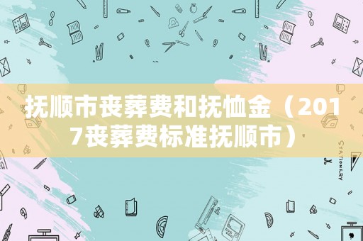 撫順市喪葬費和撫恤金（2017喪葬費標準撫順市）