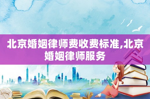 北京婚姻律師費收費標準,北京婚姻律師服務
