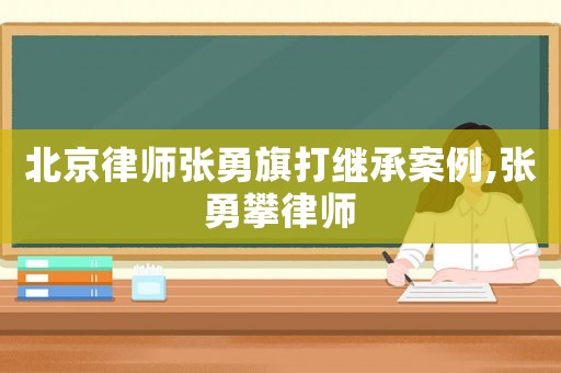 北京律師張勇旗打繼承案例,張勇攀律師