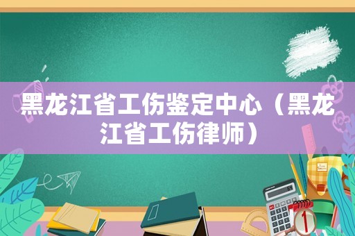 黑龍江省工傷鑒定中心（黑龍江省工傷律師）