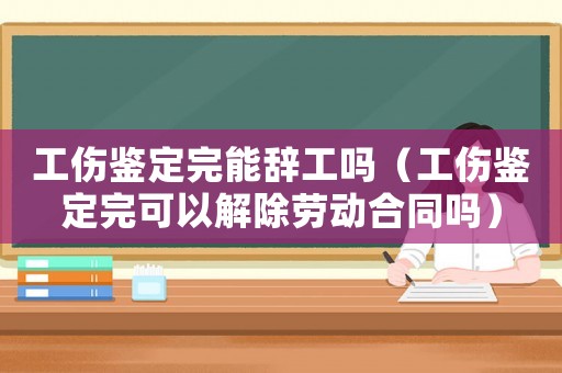 工傷鑒定完能辭工嗎（工傷鑒定完可以解除勞動合同嗎）