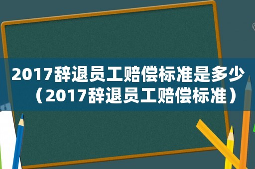 2017辭退員工賠償標準是多少（2017辭退員工賠償標準）