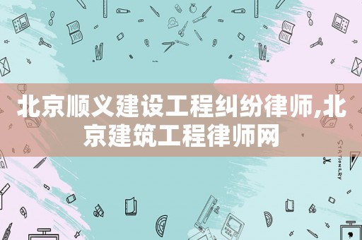 北京順義建設工程糾紛律師,北京建筑工程律師網