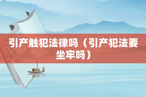 引產觸犯法律嗎（引產犯法要坐牢嗎）