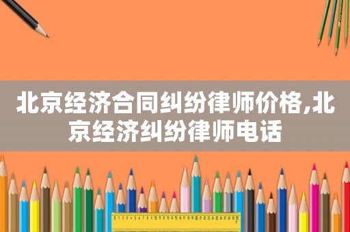 北京經濟合同糾紛律師價格,北京經濟糾紛律師電話