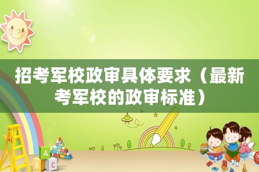 招考軍校政審具體要求（最新考軍校的政審標準）