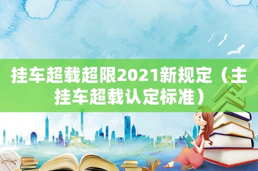 掛車超載超限2021新規(guī)定（主掛車超載認定標準）