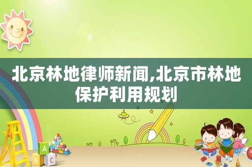 北京林地律師新聞,北京市林地保護利用規劃