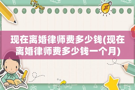 現在離婚律師費多少錢(現在離婚律師費多少錢一個月)