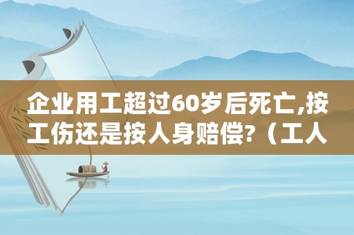 企業用工超過60歲后死亡,按工傷還是按人身賠償?（工人年滿60歲死亡算工傷嗎）
