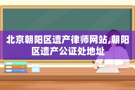 北京朝陽區(qū)遺產(chǎn)律師網(wǎng)站,朝陽區(qū)遺產(chǎn)公證處地址