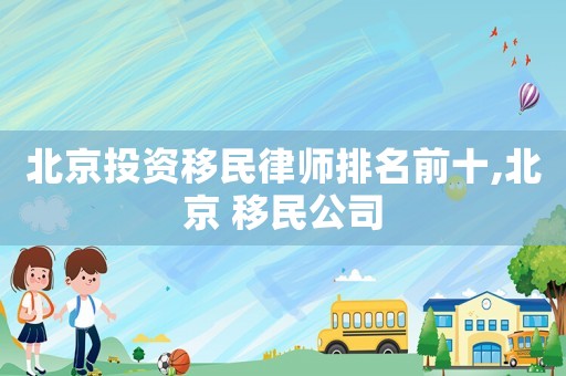 北京投資移民律師排名前十,北京 移民公司