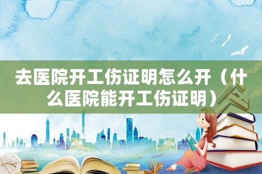去醫院開工傷證明怎么開（什么醫院能開工傷證明）