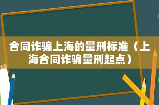 合同詐騙上海的量刑標準（上海合同詐騙量刑起點）