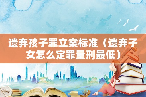 遺棄孩子罪立案標準（遺棄子女怎么定罪量刑最低）