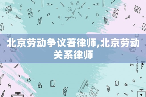 北京勞動爭議著律師,北京勞動關系律師