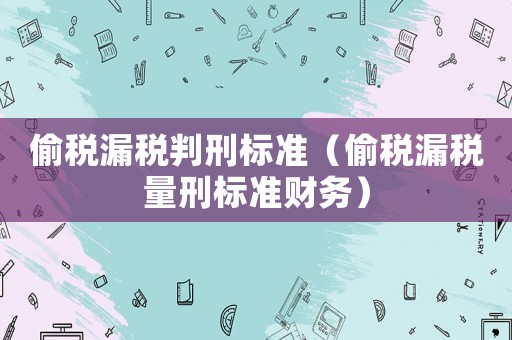 偷稅漏稅判刑標準（偷稅漏稅量刑標準財務）