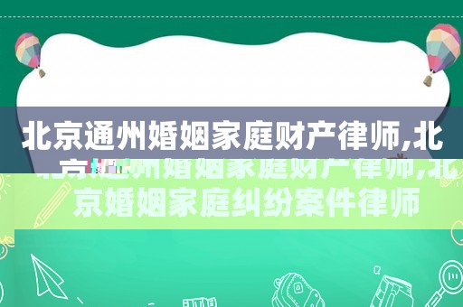 北京通州婚姻家庭財產律師,北京婚姻家庭糾紛案件律師