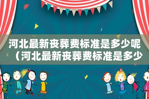 河北最新喪葬費標準是多少呢（河北最新喪葬費標準是多少）