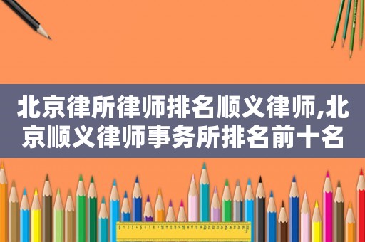 北京律所律師排名順義律師,北京順義律師事務(wù)所排名前十名