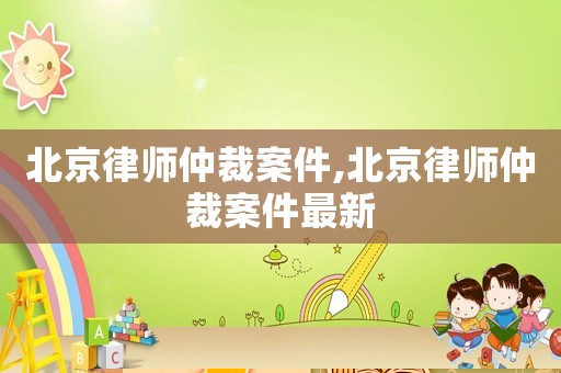 北京律師仲裁案件,北京律師仲裁案件最新