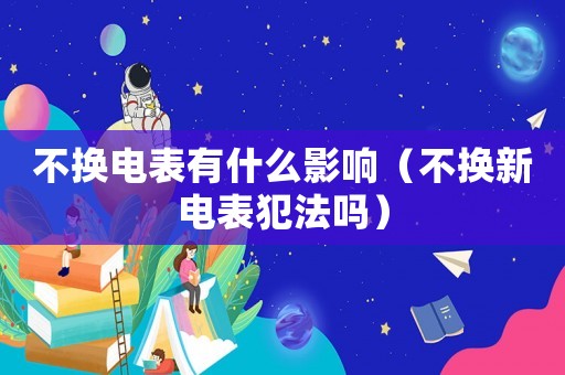 不換電表有什么影響（不換新電表犯法嗎）