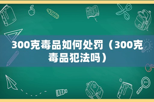 300克毒品如何處罰（300克毒品犯法嗎）
