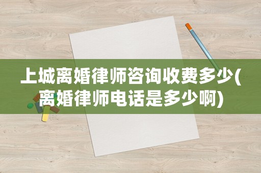 上城離婚律師咨詢收費(fèi)多少(離婚律師電話是多少啊)