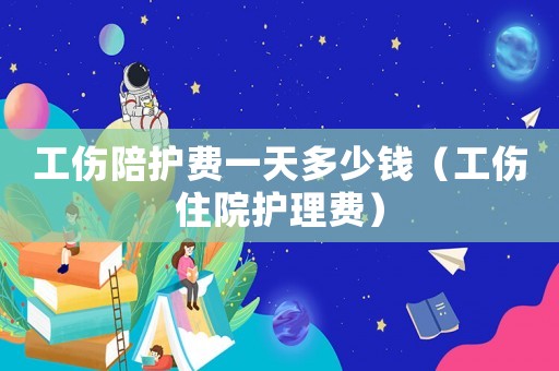 工傷陪護費一天多少錢（工傷住院護理費）