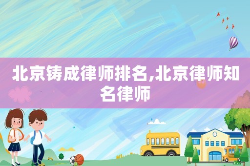 北京鑄成律師排名,北京律師知名律師